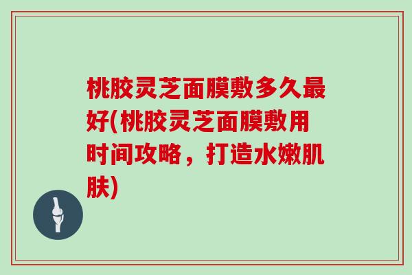 桃胶灵芝面膜敷多久好(桃胶灵芝面膜敷用时间攻略，打造水嫩)