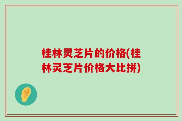 桂林灵芝片的价格(桂林灵芝片价格大比拼)