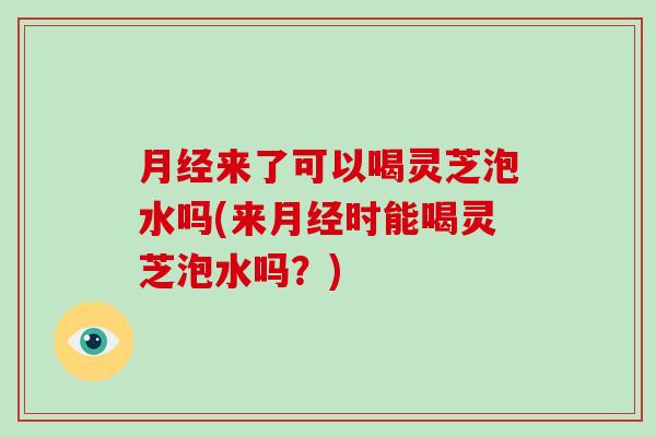 来了可以喝灵芝泡水吗(来时能喝灵芝泡水吗？)