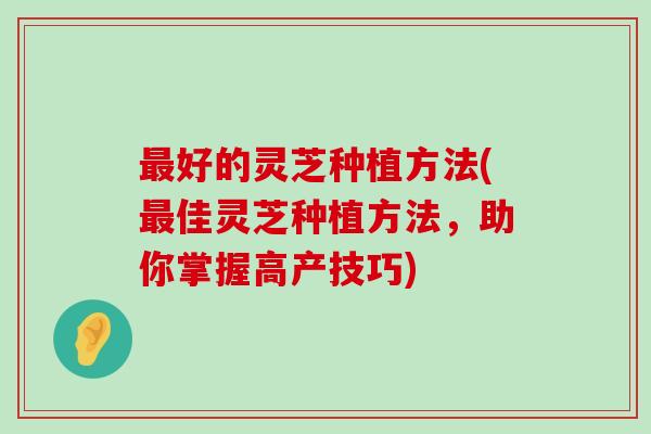 好的灵芝种植方法(佳灵芝种植方法，助你掌握高产技巧)