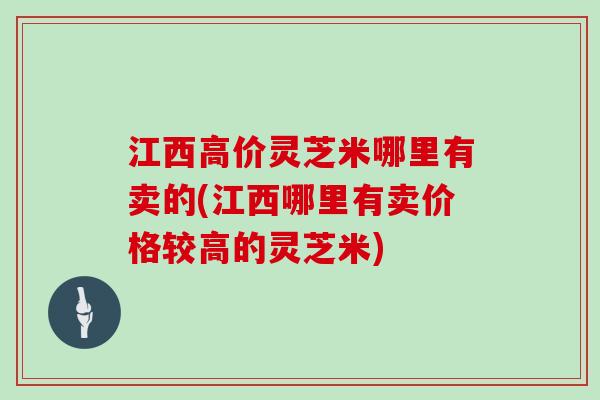 江西高价灵芝米哪里有卖的(江西哪里有卖价格较高的灵芝米)