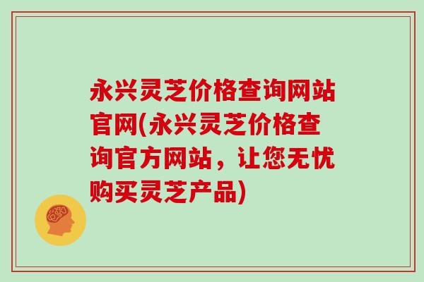 永兴灵芝价格查询网站官网(永兴灵芝价格查询官方网站，让您无忧购买灵芝产品)