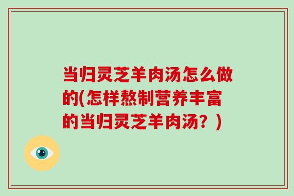 当归灵芝羊肉汤怎么做的(怎样熬制营养丰富的当归灵芝羊肉汤？)