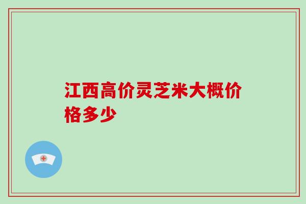 江西高价灵芝米大概价格多少