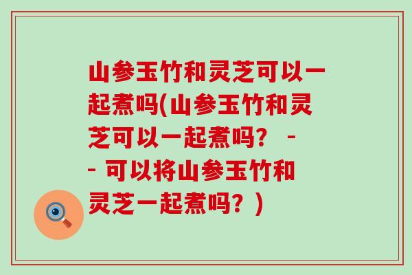 山参玉竹和灵芝可以一起煮吗(山参玉竹和灵芝可以一起煮吗？ -- 可以将山参玉竹和灵芝一起煮吗？)