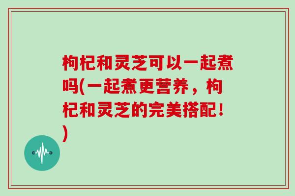 枸杞和灵芝可以一起煮吗(一起煮更营养，枸杞和灵芝的完美搭配！)