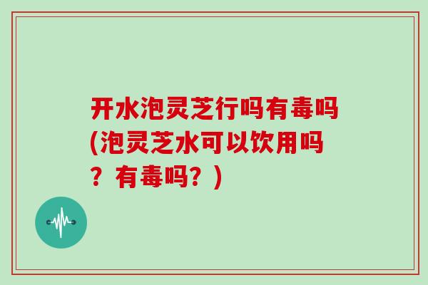 开水泡灵芝行吗有毒吗(泡灵芝水可以饮用吗？有毒吗？)