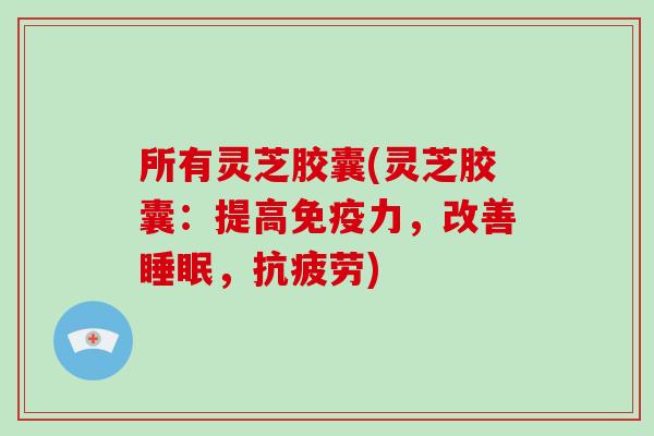 所有灵芝胶囊(灵芝胶囊：提高免疫力，改善，)