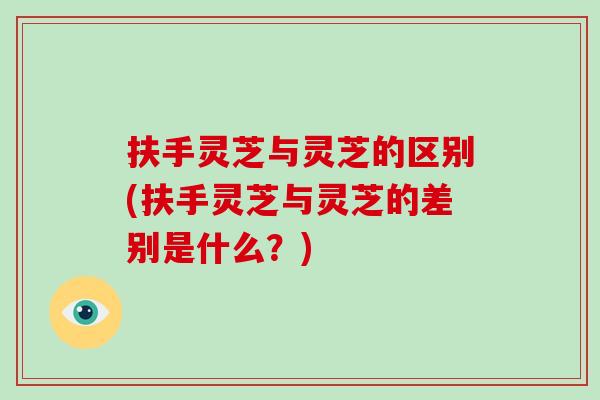 扶手灵芝与灵芝的区别(扶手灵芝与灵芝的差别是什么？)