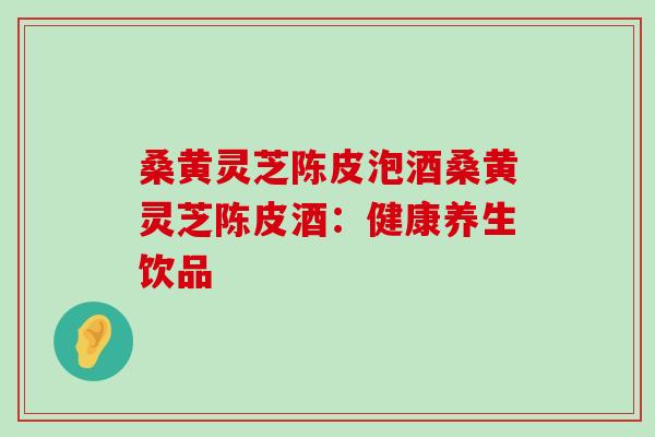 桑黄灵芝陈皮泡酒桑黄灵芝陈皮酒：健康养生饮品