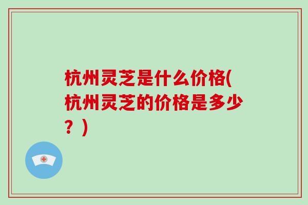 杭州灵芝是什么价格(杭州灵芝的价格是多少？)