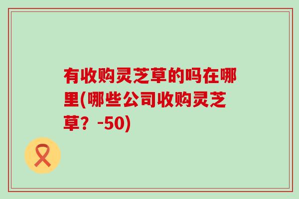 有收购灵芝草的吗在哪里(哪些公司收购灵芝草？-50)