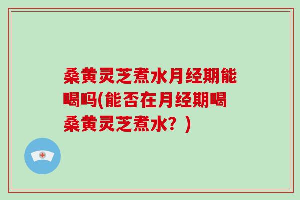 桑黄灵芝煮水期能喝吗(能否在期喝桑黄灵芝煮水？)