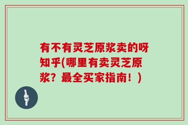 有不有灵芝原浆卖的呀知乎(哪里有卖灵芝原浆？全买家指南！)