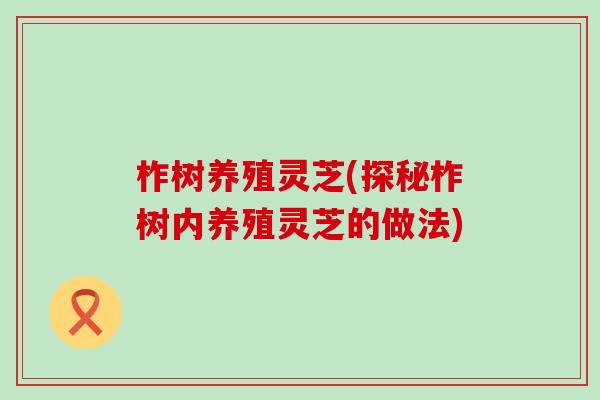 柞树养殖灵芝(探秘柞树内养殖灵芝的做法)