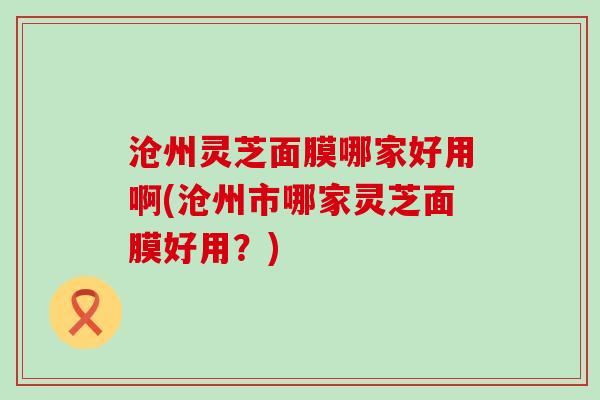 沧州灵芝面膜哪家好用啊(沧州市哪家灵芝面膜好用？)