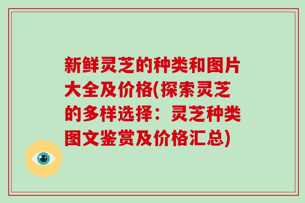 新鲜灵芝的种类和图片大全及价格(探索灵芝的多样选择：灵芝种类图文鉴赏及价格汇总)