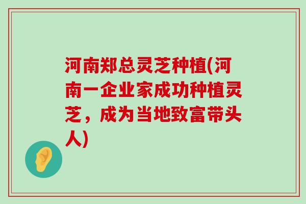 河南郑总灵芝种植(河南一企业家成功种植灵芝，成为当地致富带头人)