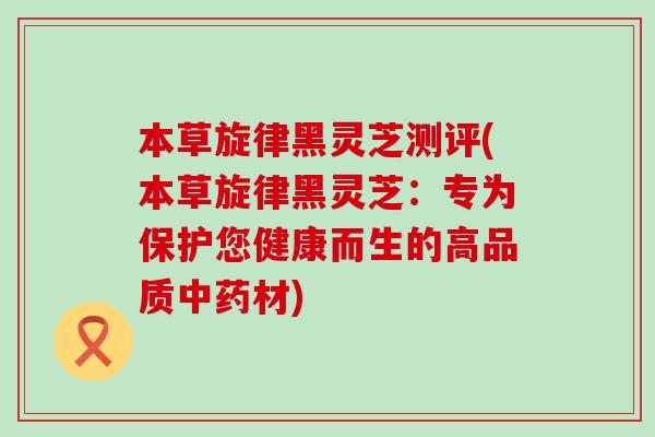 本草旋律黑灵芝测评(本草旋律黑灵芝：专为保护您健康而生的高品质材)