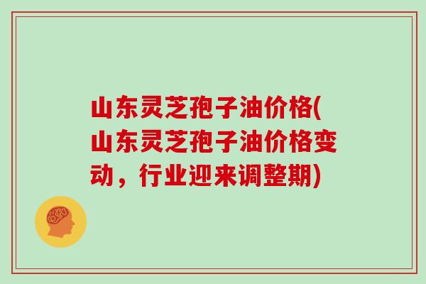 山东灵芝孢子油价格(山东灵芝孢子油价格变动，行业迎来调整期)