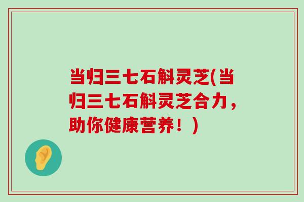 当归三七石斛灵芝(当归三七石斛灵芝合力，助你健康营养！)