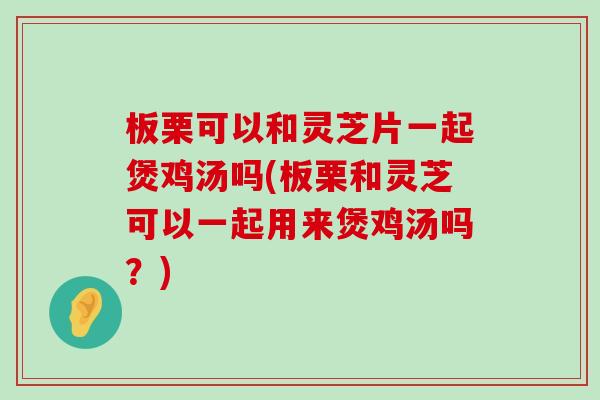 板栗可以和灵芝片一起煲鸡汤吗(板栗和灵芝可以一起用来煲鸡汤吗？)