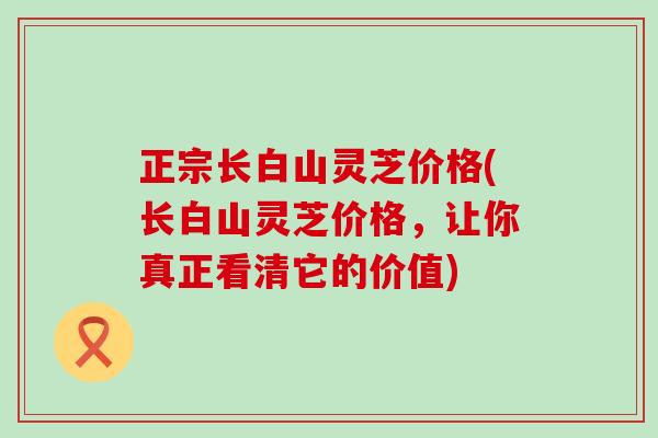 正宗长白山灵芝价格(长白山灵芝价格，让你真正看清它的价值)