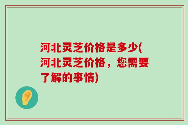 河北灵芝价格是多少(河北灵芝价格，您需要了解的事情)