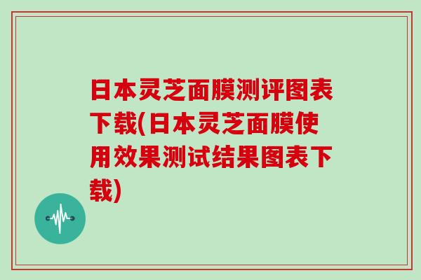 日本灵芝面膜测评图表下载(日本灵芝面膜使用效果测试结果图表下载)