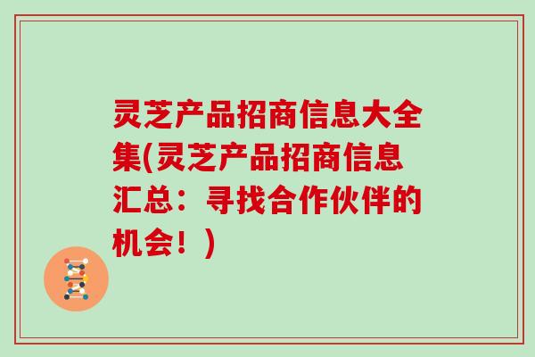 灵芝产品招商信息大全集(灵芝产品招商信息汇总：寻找合作伙伴的机会！)