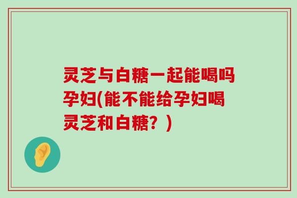 灵芝与白糖一起能喝吗孕妇(能不能给孕妇喝灵芝和白糖？)