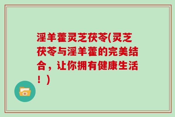 淫羊藿灵芝茯苓(灵芝茯苓与淫羊藿的完美结合，让你拥有健康生活！)