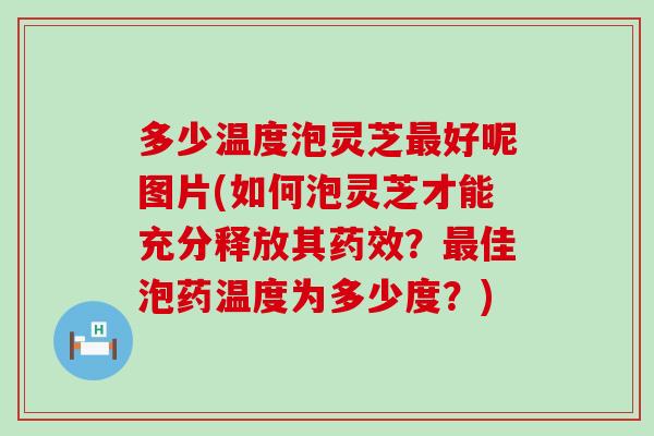 多少温度泡灵芝好呢图片(如何泡灵芝才能充分释放其？佳泡药温度为多少度？)