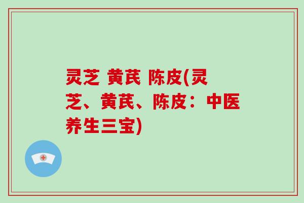 灵芝 黄芪 陈皮(灵芝、黄芪、陈皮：中医养生三宝)