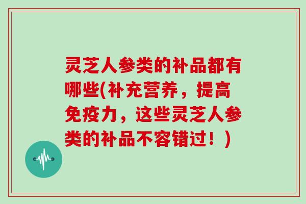 灵芝人参类的补品都有哪些(补充营养，提高免疫力，这些灵芝人参类的补品不容错过！)