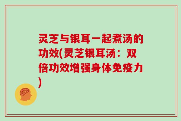 灵芝与银耳一起煮汤的功效(灵芝银耳汤：双倍功效增强身体免疫力)