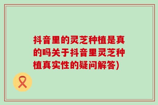 抖音里的灵芝种植是真的吗关于抖音里灵芝种植真实性的疑问解答)