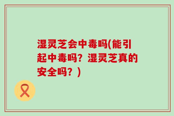 湿灵芝会中毒吗(能引起中毒吗？湿灵芝真的安全吗？)