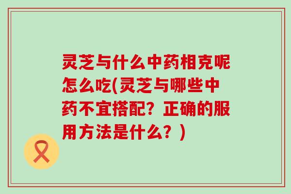 灵芝与什么相克呢怎么吃(灵芝与哪些不宜搭配？正确的服用方法是什么？)