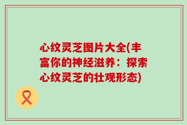 心纹灵芝图片大全(丰富你的滋养：探索心纹灵芝的壮观形态)