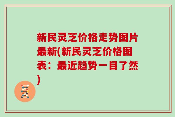 新民灵芝价格走势图片新(新民灵芝价格图表：近趋势一目了然)