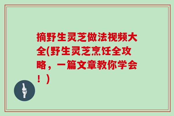 摘野生灵芝做法视频大全(野生灵芝烹饪全攻略，一篇文章教你学会！)