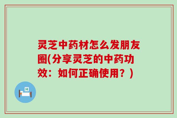 灵芝材怎么发朋友圈(分享灵芝的功效：如何正确使用？)