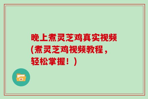 晚上煮灵芝鸡真实视频(煮灵芝鸡视频教程，轻松掌握！)