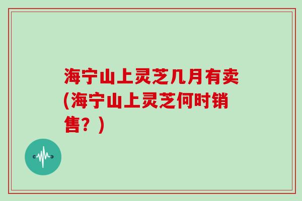 海宁山上灵芝几月有卖(海宁山上灵芝何时销售？)