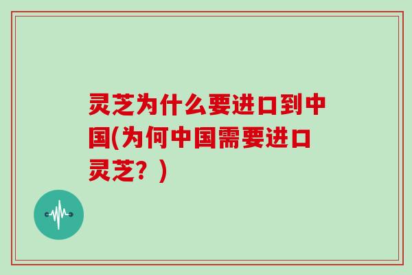 灵芝为什么要进口到中国(为何中国需要进口灵芝？)