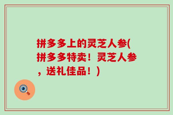 拼多多上的灵芝人参(拼多多特卖！灵芝人参，送礼佳品！)