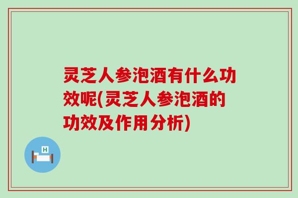 灵芝人参泡酒有什么功效呢(灵芝人参泡酒的功效及作用分析)