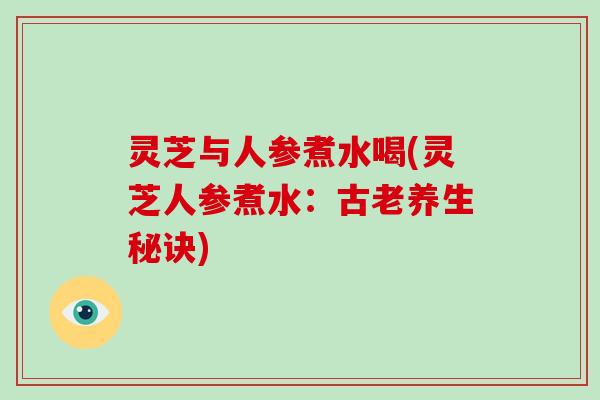 灵芝与人参煮水喝(灵芝人参煮水：古老养生秘诀)