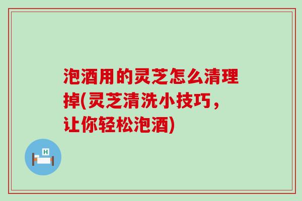 泡酒用的灵芝怎么清理掉(灵芝清洗小技巧，让你轻松泡酒)